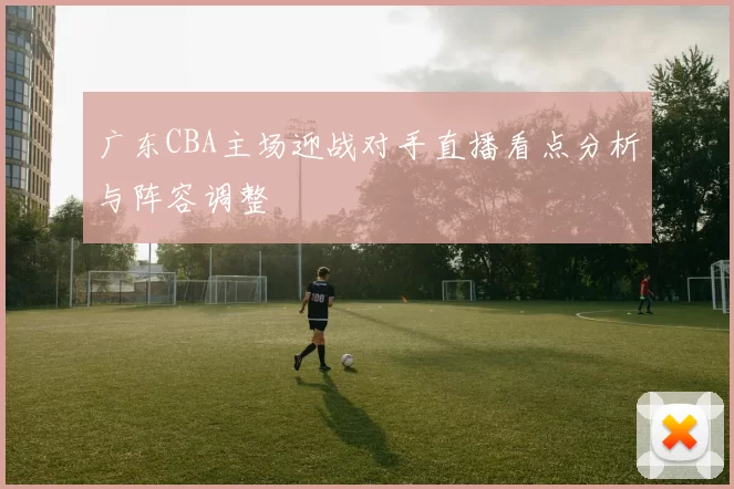 广东CBA主场迎战对手直播看点分析与阵容调整