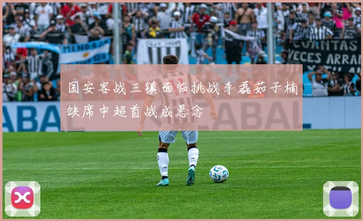 国安客战三镇面临挑战李磊茹子楠缺席中超首战成悬念