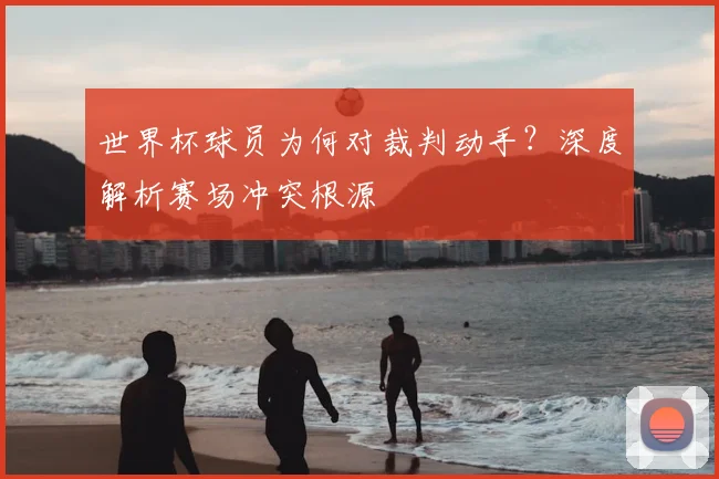 世界杯球员为何对裁判动手？深度解析赛场冲突根源