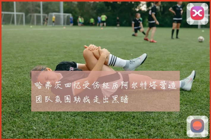 哈弗茨回忆受伤经历阿尔特塔营造团队氛围助我走出黑暗