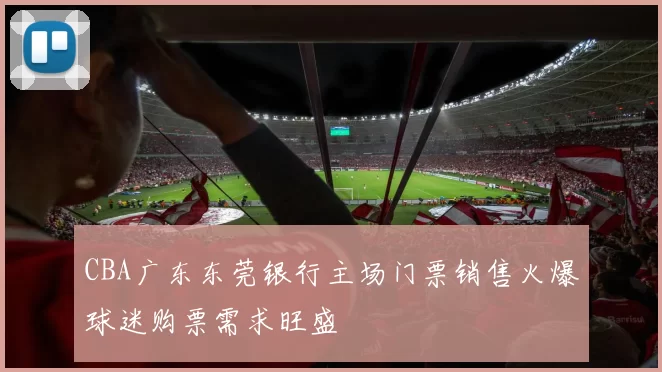 CBA广东东莞银行主场门票销售火爆球迷购票需求旺盛
