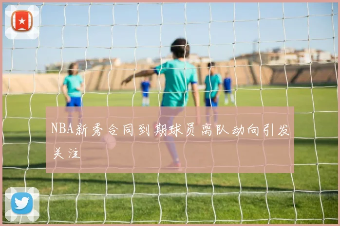 NBA新秀合同到期球员离队动向引发关注
