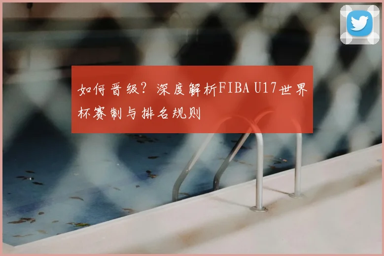 如何晋级？深度解析FIBA U17世界杯赛制与排名规则