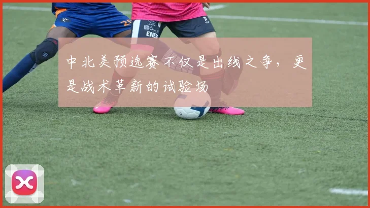 中北美预选赛不仅是出线之争，更是战术革新的试验场