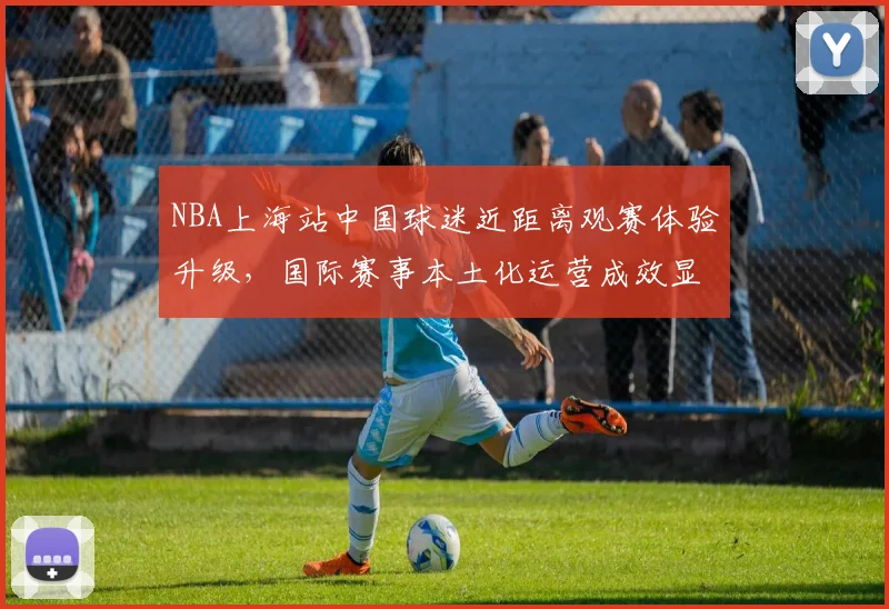 NBA上海站中国球迷近距离观赛体验升级，国际赛事本土化运营成效显著