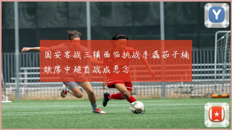 国安客战三镇面临挑战李磊茹子楠缺席中超首战成悬念