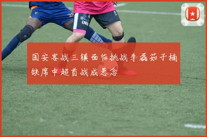 国安客战三镇面临挑战李磊茹子楠缺席中超首战成悬念