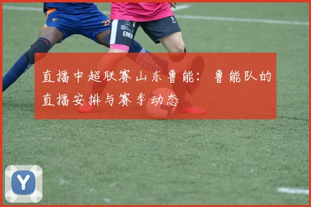 直播中超联赛山东鲁能：鲁能队的直播安排与赛季动态