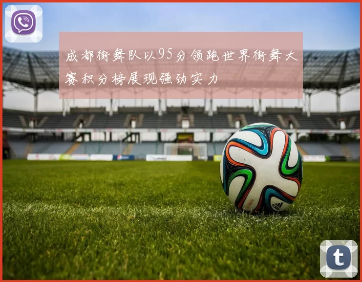 成都街舞队以95分领跑世界街舞大赛积分榜展现强劲实力