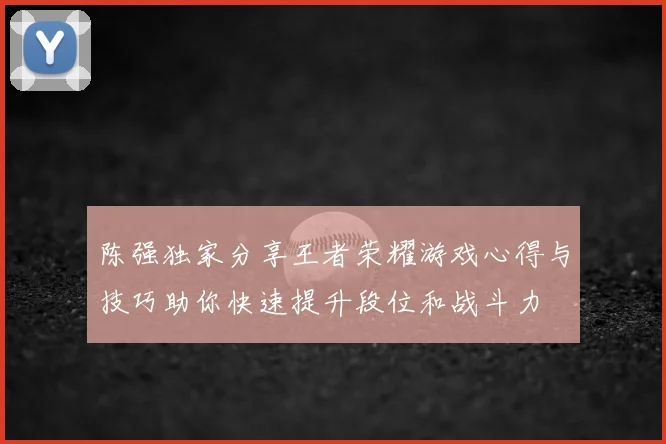 陈强独家分享王者荣耀游戏心得与技巧助你快速提升段位和战斗力
