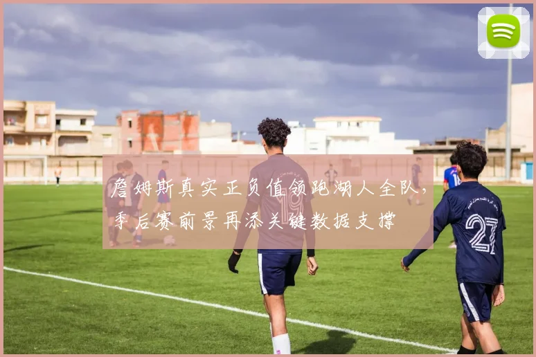 詹姆斯真实正负值领跑湖人全队,季后赛前景再添关键数据支撑