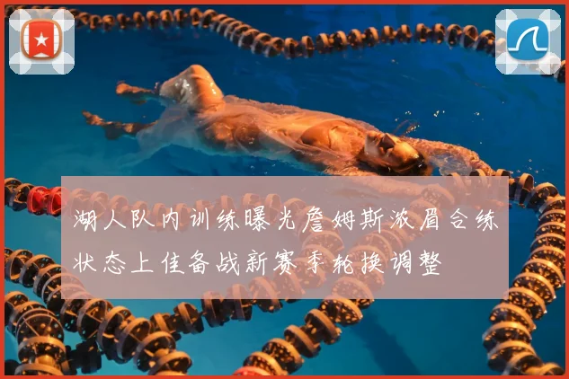 湖人队内训练曝光詹姆斯浓眉合练状态上佳备战新赛季轮换调整