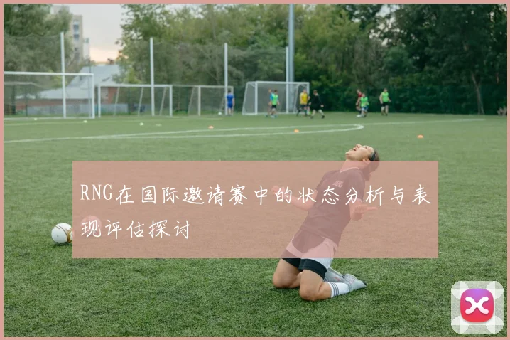 RNG在国际邀请赛中的状态分析与表现评估探讨