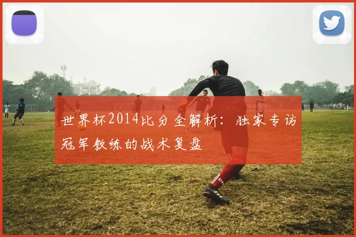 世界杯2014比分全解析：独家专访冠军教练的战术复盘