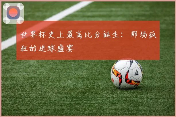世界杯史上最高比分诞生:那场疯狂的进球盛宴