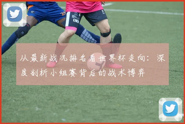 从最新战况排名看世界杯走向:深度剖析小组赛背后的战术博弈