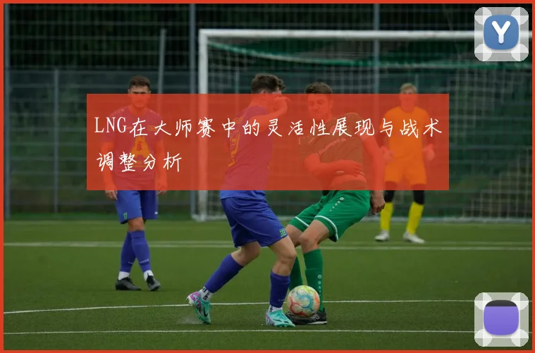 LNG在大师赛中的灵活性展现与战术调整分析