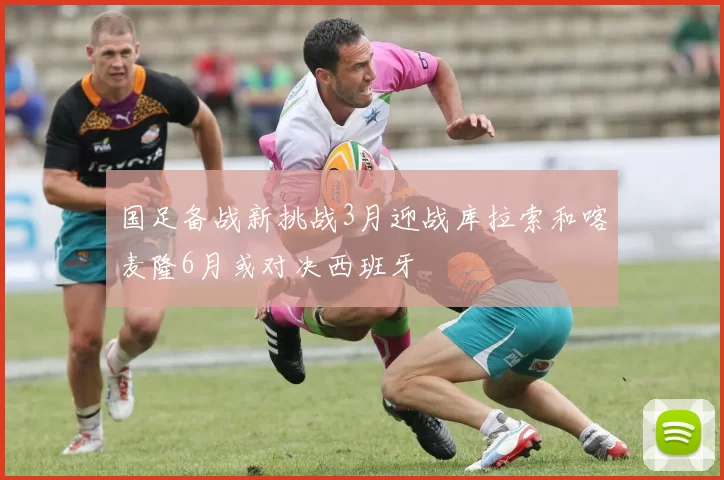 国足备战新挑战3月迎战库拉索和喀麦隆6月或对决西班牙