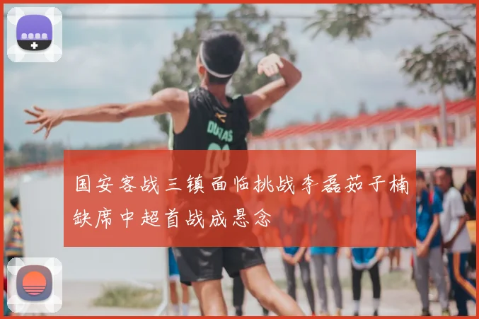 国安客战三镇面临挑战李磊茹子楠缺席中超首战成悬念