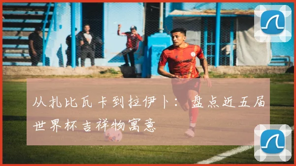 从扎比瓦卡到拉伊卜：盘点近五届世界杯吉祥物寓意