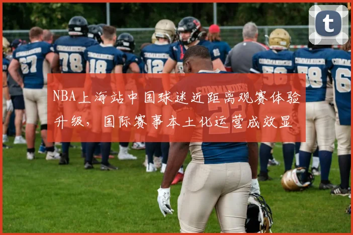 NBA上海站中国球迷近距离观赛体验升级，国际赛事本土化运营成效显著