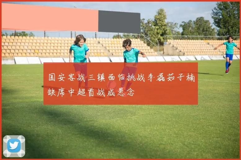 国安客战三镇面临挑战李磊茹子楠缺席中超首战成悬念