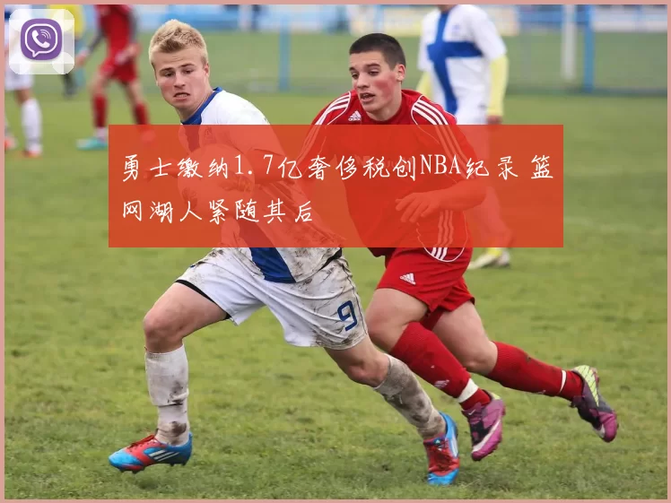 勇士缴纳1.7亿奢侈税创NBA纪录 篮网湖人紧随其后