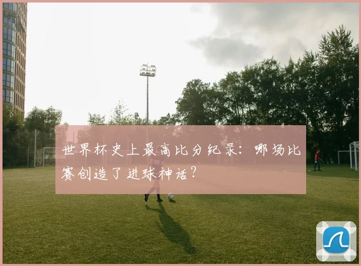 世界杯史上最高比分纪录:哪场比赛创造了进球神话?