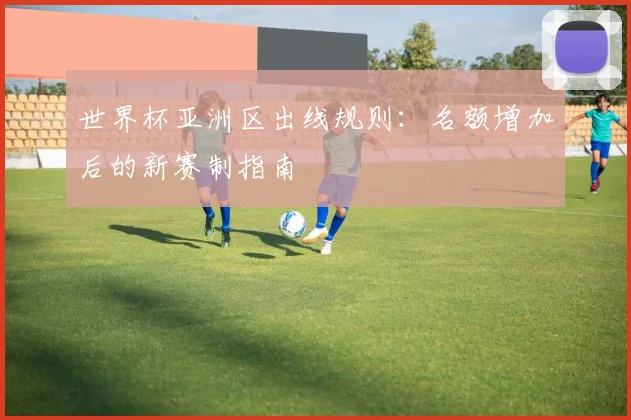 世界杯亚洲区出线规则：名额增加后的新赛制指南