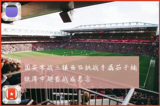 国安客战三镇面临挑战李磊茹子楠缺席中超首战成悬念