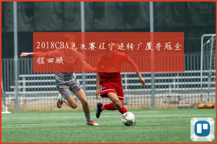 2018CBA总决赛辽宁逆转广厦夺冠全程回顾