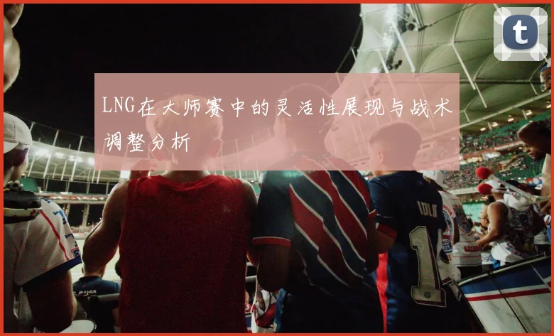 LNG在大师赛中的灵活性展现与战术调整分析