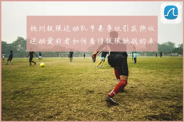 杭州极限运动队节奏争议引发热议运动爱好者如何看待极限挑战的未来发展