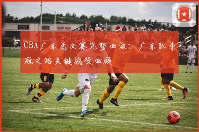 CBA广东总决赛完整回放：广东队夺冠之路关键战役回顾