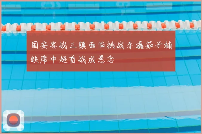 国安客战三镇面临挑战李磊茹子楠缺席中超首战成悬念