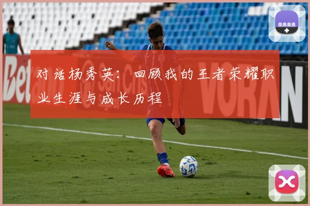 对话杨秀英:回顾我的王者荣耀职业生涯与成长历程