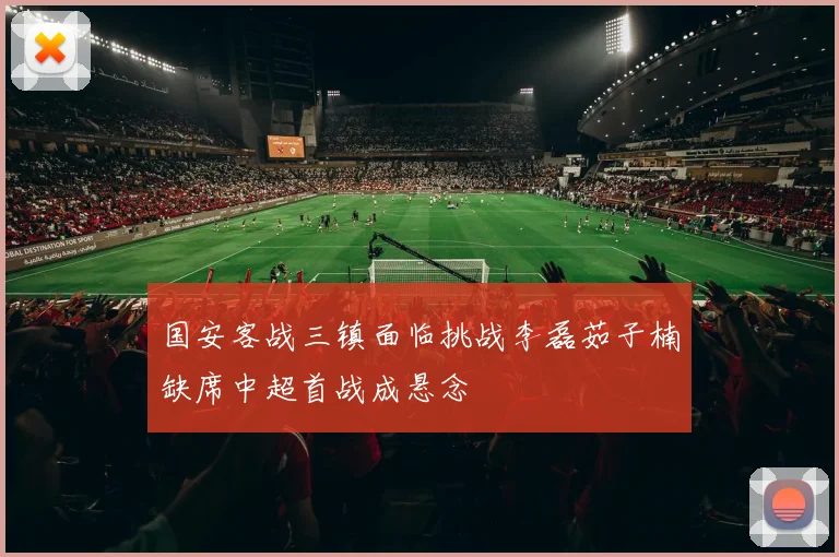 国安客战三镇面临挑战李磊茹子楠缺席中超首战成悬念