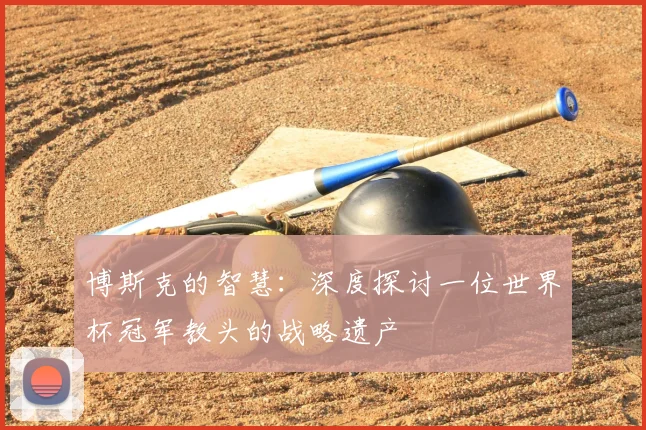 博斯克的智慧：深度探讨一位世界杯冠军教头的战略遗产