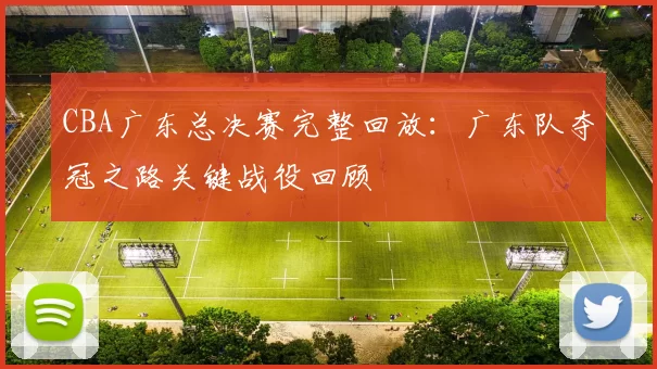 CBA广东总决赛完整回放：广东队夺冠之路关键战役回顾
