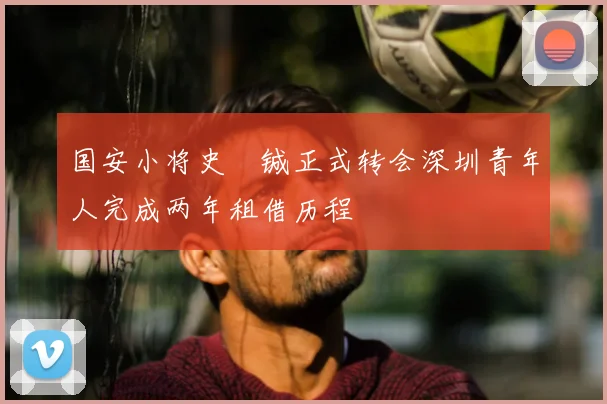 国安小将史堉铖正式转会深圳青年人完成两年租借历程