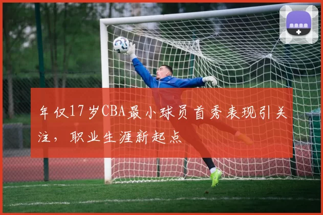 年仅17岁CBA最小球员首秀表现引关注，职业生涯新起点