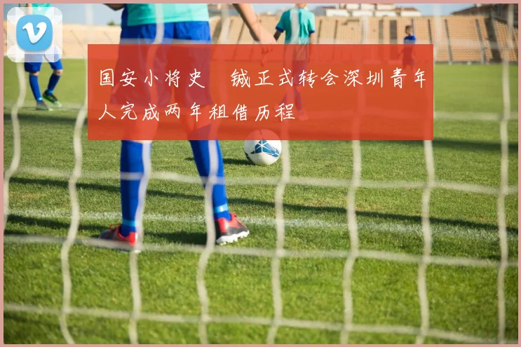国安小将史堉铖正式转会深圳青年人完成两年租借历程