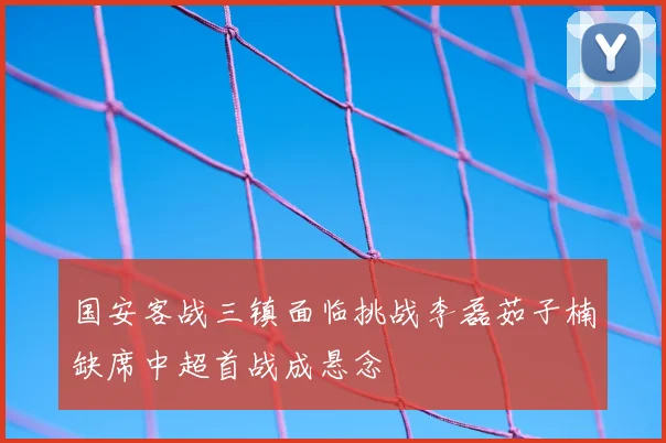 国安客战三镇面临挑战李磊茹子楠缺席中超首战成悬念