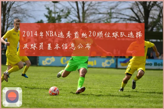 2014年NBA选秀首轮20顺位球队选择及球员基本信息公布