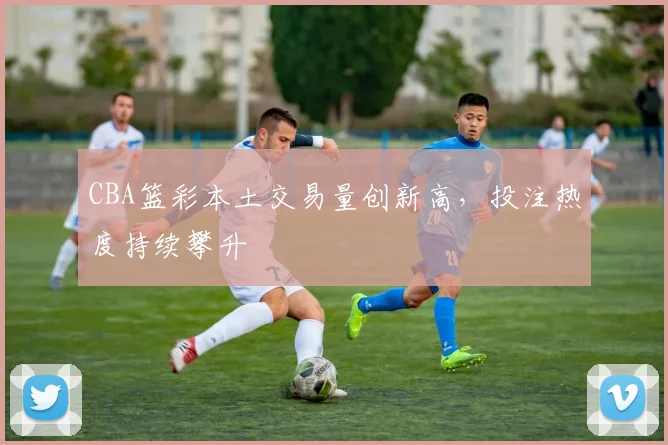 CBA篮彩本土交易量创新高，投注热度持续攀升