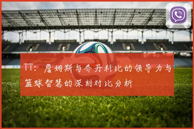 TT:詹姆斯与乔丹科比的领导力与篮球智慧的深刻对比分析