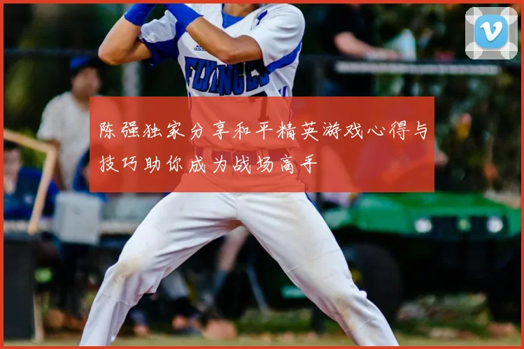 陈强独家分享和平精英游戏心得与技巧助你成为战场高手