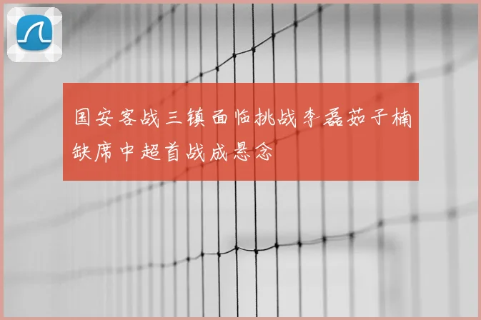 国安客战三镇面临挑战李磊茹子楠缺席中超首战成悬念