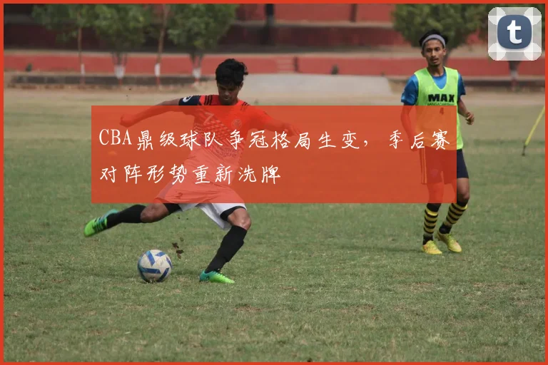 CBA鼎级球队争冠格局生变，季后赛对阵形势重新洗牌