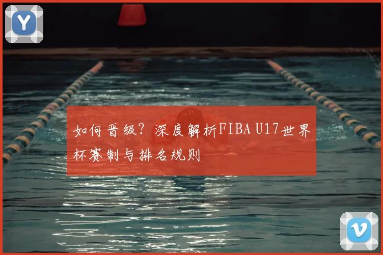 如何晋级？深度解析FIBA U17世界杯赛制与排名规则